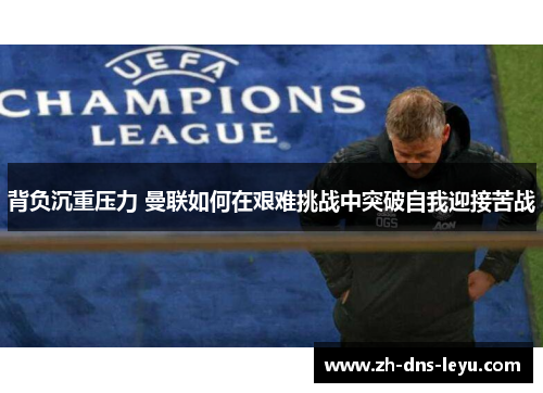 背负沉重压力 曼联如何在艰难挑战中突破自我迎接苦战
