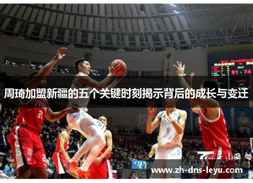 周琦加盟新疆的五个关键时刻揭示背后的成长与变迁