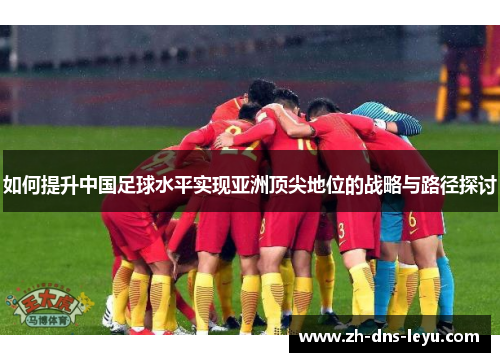 如何提升中国足球水平实现亚洲顶尖地位的战略与路径探讨