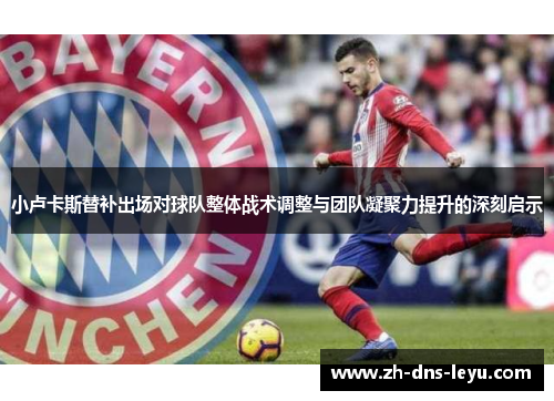 小卢卡斯替补出场对球队整体战术调整与团队凝聚力提升的深刻启示