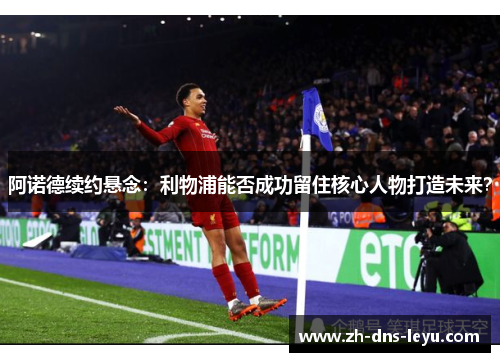 阿诺德续约悬念:利物浦能否成功留住核心人物打造未来? 阿诺德续约悬念:利物浦能否成功留住核心人物打造未来?