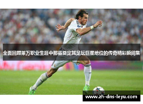 全面回顾莱万职业生涯中那些奠定其足坛巨星地位的传奇精彩瞬间集 全面回顾莱万职业生涯中那些奠定其足坛巨星地位的传奇精彩瞬间集