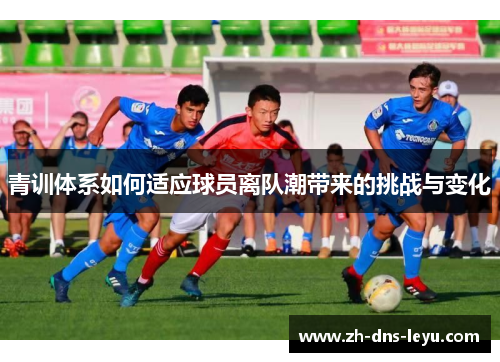 青训体系如何适应球员离队潮带来的挑战与变化