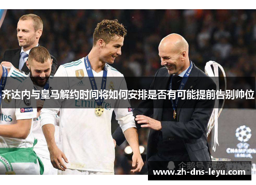 齐达内与皇马解约时间将如何安排是否有可能提前告别帅位