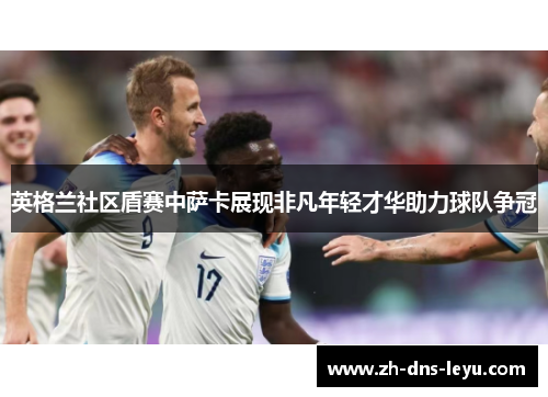 英格兰社区盾赛中萨卡展现非凡年轻才华助力球队争冠 英格兰社区盾赛中萨卡展现非凡年轻才华助力球队争冠