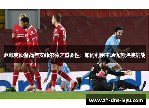 范戴克谈备战与安菲尔德之重要性：如何利用主场优势迎接挑战