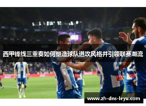 西甲锋线三重奏如何塑造球队进攻风格并引领联赛潮流