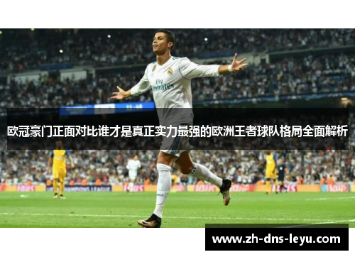 欧冠豪门正面对比谁才是真正实力最强的欧洲王者球队格局全面解析 欧冠豪门正面对比谁才是真正实力最强的欧洲王者球队格局全面解析