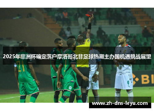 2025年非洲杯确定落户摩洛哥北非足球热潮主办国机遇挑战展望 2025年非洲杯确定落户摩洛哥北非足球热潮主办国机遇挑战展望