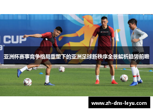 亚洲杯赛事竞争格局重塑下的亚洲足球新秩序全景解析趋势前瞻