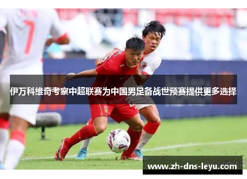 伊万科维奇考察中超联赛为中国男足备战世预赛提供更多选择 伊万科维奇考察中超联赛为中国男足备战世预赛提供更多选择