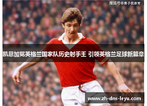 凯恩加冕英格兰国家队历史射手王 引领英格兰足球新篇章 凯恩加冕英格兰国家队历史射手王 引领英格兰足球新篇章
