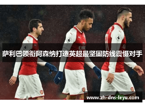 萨利巴领衔阿森纳打造英超最坚固防线震慑对手