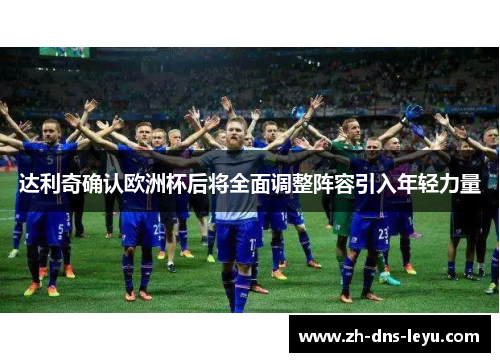 达利奇确认欧洲杯后将全面调整阵容引入年轻力量