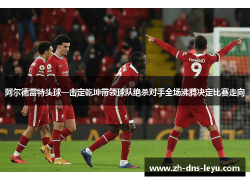 阿尔德雷特头球一击定乾坤带领球队绝杀对手全场沸腾决定比赛走向