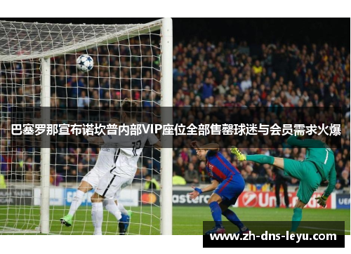 巴塞罗那宣布诺坎普内部VIP座位全部售罄球迷与会员需求火爆
