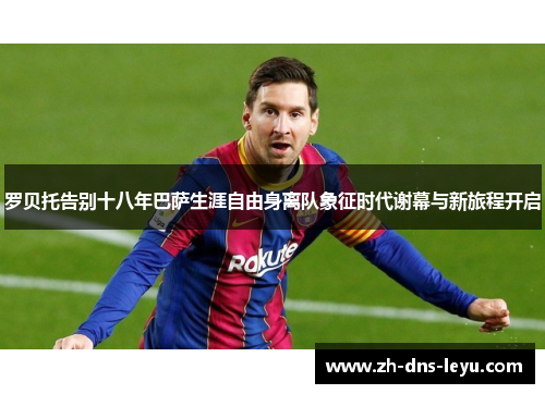 罗贝托告别十八年巴萨生涯自由身离队象征时代谢幕与新旅程开启 罗贝托告别十八年巴萨生涯自由身离队象征时代谢幕与新旅程开启