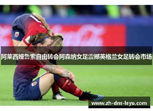 阿莱西娅鲁索自由转会阿森纳女足震撼英格兰女足转会市场