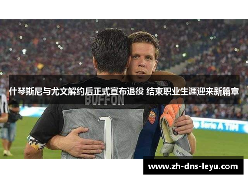 什琴斯尼与尤文解约后正式宣布退役 结束职业生涯迎来新篇章