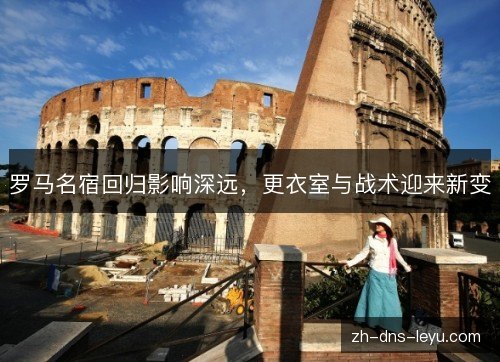 罗马名宿回归影响深远,更衣室与战术迎来新变 罗马名宿回归影响深远,更衣室与战术迎来新变